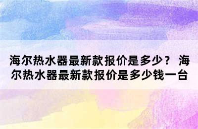 海尔热水器最新款报价是多少？ 海尔热水器最新款报价是多少钱一台